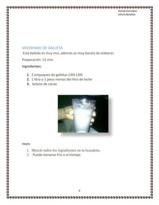 Donaji González
Leticia Bolaños
9
MILKSHAKE DE GALLETA
Esta bebida es muy rica, además es muy barata de elaborar.
Preparación: 15 min.
Ingredientes:
1. 2 empaques de galletas CAN CAN
2. 1 litro o 1 poco menos del litro de leche
3. bolsita de cacao
PASOS:
1. Mezcle todos los ingredientes en la licuadora.
2. +Puede tomarse frio o al tiempo.
 