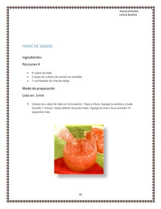 Donaji González
Leticia Bolaños
10
FRAPÉ DE SANDÍA
Ingredientes:
Porciones 4
 6 cubos de hielo
 2 tazas de cubitos de sandía sin semillas
 1 cucharadita de miel de abeja
Modo de preparación
Listo en: 3 min
1. Coloca los cubos de hielo en la licuadora. Tapa y tritura. Agrega la sandía y muele
durante 1 minuto, hasta obtener el punto frapé. Agrega la miel y licua durante 10
segundos más.
 