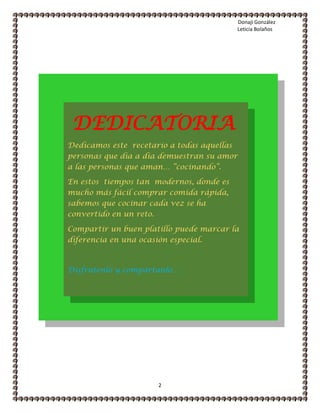 Donaji González
Leticia Bolaños
2
Dedicamos este recetario a todas aquellas
personas que día a día demuestran su amor
a las personas que aman… “cocinando”.
En estos tiempos tan modernos, donde es
mucho más fácil comprar comida rápida,
sabemos que cocinar cada vez se ha
convertido en un reto.
Compartir un buen platillo puede marcar la
diferencia en una ocasión especial.
Disfrútenlo y compártanlo….
DEDICATORIA
 