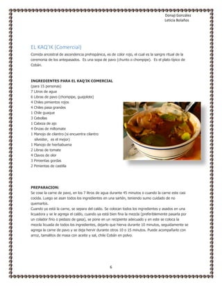Donaji González
Leticia Bolaños
6
EL KAQ’IK (Comercial)
Comida ancestral de ascendencia prehispánica, es de color rojo, el cual es la sangre ritual de la
ceremonia de los antepasados. Es una sopa de pavo (chunto o chompipe). Es el plato típico de
Cobán.
INGREDIENTES PARA EL KAQ’IK COMERCIAL
(para 15 personas)
7 Litros de agua
6 Libras de pavo (chompipe, guajolote)
4 Chiles pimientos rojos
4 Chiles pasa grandes
1 Chile guaque
3 Cebollas
1 Cabeza de ajo
4 Onzas de miltomate
1 Manojo de cilantro (si encuentra cilantro
silvester, es el mejor)
1 Manojo de hierbabuena
2 Libras de tomate
4 Clavos de olor
3 Pimientas gordas
2 Pimientas de castilla
PREPARACION:
Se cose la carne de pavo, en los 7 litros de agua durante 45 minutos o cuando la carne este casi
cocida. Luego se asan todos los ingredientes en una sartén, teniendo sumo cuidado de no
quemarlos.
Cuando ya está la carne, se separa del caldo. Se colocan todos los ingredientes y asados en una
licuadora y se le agrega el caldo, cuando ya está bien fina la mezcla (preferiblemente pasarla por
un colador fino o pedazo de gasa), se pone en un recipiente adecuado y en este se coloca la
mezcla licuada de todos los ingredientes, dejarlo que hierva durante 10 minutos, seguidamente se
agrega la carne de pavo y se deja hervir durante otros 10 o 15 minutos. Puede acompañarlo con
arroz, tamalitos de masa con aceite y sal, chile Cobán en polvo.
 