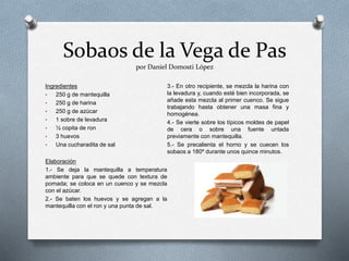 Sobaos de la Vega de Pas
por Daniel Domosti López
Ingredientes
• 250 g de mantequilla
• 250 g de harina
• 250 g de azúcar
• 1 sobre de levadura
• ½ copita de ron
• 3 huevos
• Una cucharadita de sal
Elaboración
1.- Se deja la mantequilla a temperatura
ambiente para que se quede con textura de
pomada; se coloca en un cuenco y se mezcla
con el azúcar.
2.- Se baten los huevos y se agregan a la
mantequilla con el ron y una punta de sal.
3.- En otro recipiente, se mezcla la harina con
la levadura y, cuando esté bien incorporada, se
añade esta mezcla al primer cuenco. Se sigue
trabajando hasta obtener una masa fina y
homogénea.
4.- Se vierte sobre los típicos moldes de papel
de cera o sobre una fuente untada
previamente con mantequilla.
5.- Se precalienta el horno y se cuecen los
sobaos a 180º durante unos quince minutos.
 