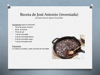Receta de José Antonio (inventada)
por José Antonio Aguirre Fernández
Ingredientes (para 4 personas)
• 75 gr de azúcar moreno
• 60 gr de azúcar
• 70 gr de sal
• 1 kg de chocolate
• 5 kg de chocolate blanco
• 6 kg de chocolate negro
• 7 kg de chocolate rosa
Preparación
Lo metes a la sartén y sale una tarta de chocolate.
 
