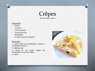 Crêpes
por Leire Ríos Hierro
Ingredientes
• Harina
• 2 huevos
• ½ litro de leche
• Una pizca de sal
• Mantequilla
• Un poco de limón (opcional)
Elaboración
1.- Echar todos los ingredientes, excepto la
mantequilla y el limón.
2.- Batimos todo.
3.- Echar en una sartén untada con
mantequilla y formar las crêpes.
4.- Servir.
 