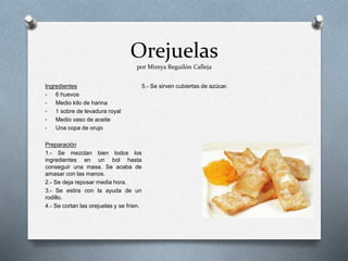 Orejuelas
por Mireya Reguilón Calleja
Ingredientes
• 6 huevos
• Medio kilo de harina
• 1 sobre de levadura royal
• Medio vaso de aceite
• Una copa de orujo
Preparación
1.- Se mezclan bien todos los
ingredientes en un bol hasta
conseguir una masa. Se acaba de
amasar con las manos.
2.- Se deja reposar media hora.
3.- Se estira con la ayuda de un
rodillo.
4.- Se cortan las orejuelas y se fríen.
5.- Se sirven cubiertas de azúcar.
 