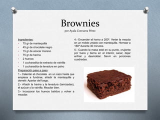 Brownies
por Ayala Corcuera Pérez
Ingredientes:
• 75 gr de mantequilla
• 45 gr de chocolate negro
• 15 gr de azúcar moreno
• 75 gr de harina
• 2 huevos
• 1 cucharadita de extracto de vainilla
• 1 cucharadita de levadura en polvo
Preparación paso a paso:
1.- Calentar el chocolate en un cazo hasta que
empiece a fundirse; añadir la mantequilla y
derretir. Apartar del fuego.
2.- Añadir la harina y la levadura (tamizadas),
el azúcar y la vainilla. Mezclar bien.
3.- Incorporar los huevos batidos y volver a
mezclar.
4.- Encender el horno a 200º. Verter la mezcla
en un molde untado con mantequilla. Hornear a
180º durante 30 minutos.
5.- Cuando la masa esté en su punto, crujiente
por fuera y tierna en el interior, sacar, dejar
enfriar y desmoldar. Servir en porciones
cuadradas.
 