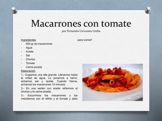 Macarrones con tomate
por Fernando Cervantes Ureba
Ingredientes
• 500 gr de macarrones
• Agua
• Aceite
• Sal
• Chorizo
• Tomate
• Carne picada
Elaboración
1.- Cogemos una olla grande. Llenamos hasta
la mitad de agua. Lo ponemos a hervir,
echamos sal y aceite. Cuando hierve,
echamos los macarrones 15 minutos.
2.- En una sartén con aceite refreímos el
chorizo y la carne picada.
3.- Escurrimos los macarrones y los
mezclamos con el refrito y el tomate y ¡listo
para comer!
 