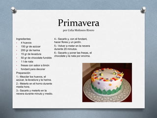 Primavera
por Celia Molinero Rivero
Ingredientes
• 4 huevos
• 150 gr de azúcar
• 200 gr de harina
• 15 gr de levadura
• 50 gr de chocolate fundido
• 1 l de nata
• fresas con sabor a limón
• fondant para decorar
Preparación
1.- Mezclar los huevos, el
azúcar, la levadura y la harina.
2.- Meterlo en el horno durante
media hora.
3.- Sacarlo y meterlo en la
nevera durante minuto y medio.
4.- Sacarlo y, con el fondant,
hacer flores y un jardín.
5.- Volver a meter en la nevera
durante 20 minutos.
6.- Sacarlo y poner las fresas, el
chocolate y la nata por encima.
 