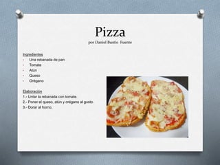 Pizza
por Daniel Bustío Fuente
Ingredientes
• Una rebanada de pan
• Tomate
• Atún
• Queso
• Orégano
Elaboración
1.- Untar la rebanada con tomate.
2.- Poner el queso, atún y orégano al gusto.
3.- Dorar al horno.
 