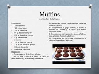 Muffins
por Nahikari Badía Crespo
Ingredientes
• Zumo de limón
• 125 ml. de leche
• 250 gr. de harina
• 50 gr. de cacao en polvo
• 250 gr. de azúcar moreno
• 8 gr. de levadura
• 2 huevos
• 150 gr. de yogur natural
• 125 ml. de aceite de girasol
• Extracto de vainilla
• Pepitas de chocolate
Preparación
1.- Echamos zumo de limón en la leche.
2.- En un bowl ponemos la harina, el cacao en
polvo, el azúcar y la levadura y mezclamos.
3.- Batimos los huevos con la batidora hasta que
doblen su tamaño.
4.- Incorporamos el yogur natural, el aceite, el
extracto de vainilla y la leche que hemos
preparado antes.
5.- Incorporamos los ingredientes secos, añadimos
las pepitas de chocolate y batimos.
6.- Lo vertemos en los moldes y horneamos 30
minutos (dependiendo del horno).
 