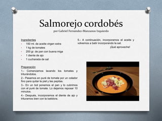 Salmorejo cordobés
por Gabriel Fernández-Manzanos Izquierdo
Ingredientes
• 150 ml. de aceite virgen extra
• 1 kg de tomates
• 200 gr. de pan con buena miga
• 1 diente de ajo
• 1 cucharada de sal
Preparación
1.- Comenzamos lavando los tomates y
triturándolos.
2.- Pasamos en puré de tomate por un colador
fino para quitar la piel y las pepitas.
3.- En un bol ponemos el pan y lo cubrimos
con el puré de tomate. Lo dejamos reposar 10
minutos.
4.- Después, incorporamos el diente de ajo y
trituramos bien con la batidora.
5.- A continuación, incorporamos el aceite y
volvemos a batir incorporando la sal.
¡Qué aproveche!
 