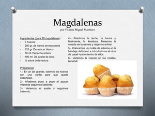 Magdalenas
por Vicente Miguel Martínez
Ingredientes (para 20 magdalenas)
• 3 huevos
• 200 gr. de harina de repostería
• 125 gr. De azúcar blanco
• 50 ml. De leche entera
• 100 ml. De aceite de oliva
• ½ sobre de levadura
Preparación
1.- En un bol grande, batimos los huevos
con una varilla para que quede
esponjoso.
2.- Añadimos poco a poco el azúcar
mientras seguimos batiendo.
3.- Vertemos el aceite y seguimos
batiendo.
4.- Añadimos la leche, la harina y,
finalmente, la levadura. Metemos la
mezcla en la nevera y dejamos enfriar.
5.- Colocamos un molde de silicona en la
bandeja del horno e introducimos el otros
de papel rizado dentro de ellos.
6.- Vertemos la mezcla en los moldes,
llenando tres cuartas partes
 
