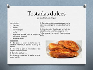 Tostadas dulces
por Candela Gento Miguel
Ingredientes
• Pan duro
• Azúcar
• Canela en palo
• Leche
• Anís (tiene alcohol, pero se evapora y
sólo queda el sabor).
• Aceite de girasol
Preparación
1.- Se pone a cocer la leche con la
ralladura del limón, la canela, el anís y el
azúcar.
2.- Se corta el pan en rebanadas y se
empapa bien en la leche.
3.- Se baten los huevos.
4.- Se pone a calentar el aceite en una
sartén grande.
5.- Se escurren las rebanadas de pan de la
leche, se pasan por el huevo y, de ahí, a la
sartén.
6.- Cuando están doradas por un lado se
les da la vuelta para hacerlas por el otro.
7.- Se sacan y… ¡a comer! Espero que os
guste.
 