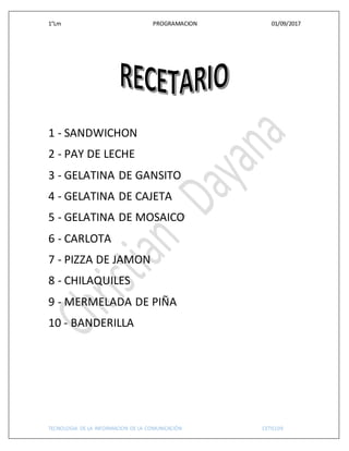 1°Lm PROGRAMACION 01/09/2017
TECNOLOGIA DE LA INFORMACION DE LA COMUNICACIÓN CETIS109
1 - SANDWICHON
2 - PAY DE LECHE
3 - GELATINA DE GANSITO
4 - GELATINA DE CAJETA
5 - GELATINA DE MOSAICO
6 - CARLOTA
7 - PIZZA DE JAMON
8 - CHILAQUILES
9 - MERMELADA DE PIÑA
10 - BANDERILLA