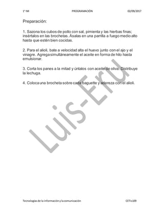 1° IM PROGRAMACIÓN 02/09/2017
Tecnologíasde la informaciónylacomunicación CETis109
Preparación:
1. Sazona los cubos de pollo con sal, pimienta y las hierbas finas;
insértalos en las brochetas. Ásalas en una parrilla a fuego medio alto
hasta que estén bien cocidas.
2. Para el alioli, bate a velocidad alta el huevo junto con el ajo y el
vinagre. Agregasimultáneamente el aceite en forma de hilo hasta
emulsionar.
3. Corta los panes a la mitad y úntalos con aceite de oliva. Distribuye
la lechuga.
4. Colocauna brocheta sobre cada baguette y adereza con el alioli.
 