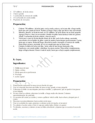“1°-L” PROGRAMACIÓN 02-Septiembre-2017
pág. 5 Tecnologías de la Información y Comunicación CETis 109
 125 mililitros de leche entera
 1 huevo grande
 1 cucharadita de extracto de vainilla
 1/4 cucharadita de canela molida
 50 gramos de uvas pasa
Preparación:
1. Calienta 750 mililitros de leche junto con la canela, azúcar y sal en una olla a fuego medio,
hasta que esté a punto de hervir. Reduce el fuego a bajo y deja que hierva muy suavemente.
2. Mientras, disuelve la fécula de maíz en 125 mililitros de leche dentro de un tazón pequeño.
Agrega el huevo y bate con un tenedor o batidor de globo hasta deshacer todos los grumos.
Añade 3 cucharadas de leche caliente y bate de nuevo.
3. Vierte poco a poco la fécula disuelta dentro de la olla con la leche caliente, moviendo
suavemente con un batidor de globo o pala de madera,hasta integrar perfectamente. Cocina
hasta que se espese. Retira delfuego, desecha la canela e incorpora el extracto de vainilla.
Deja enfriar un poco, moviendo de vez en cuando para que no forme nata.
4. Cuando el relleno de leche esté tibio, vierte sobre la base de pay horneada y fría.
Espolvorea con canela molida y distribuye las pasas encima. Deja enfriar completamente,
luego refrigera durante 8 horas o toda la noche, hasta que se haya cuajado completamente.
9.- Sopes.
Ingredientes:
1. 1 kilo masa de maíz
2. frijoles refritos
3. 1/4 de queso de su preferencia
4. 1 lechuga
5. aceite vegetal
Preparación:
1. Primeramente amasamos la masa con un chorrito de agua
2. Una vez amasada,hacemos una bolita de masa ni muy grande, ni muy pequeña
3. Colocamos la bolita en una máquina para hacer tortillas, y aplastamos, que no quede ni tan gruesa
ni tan delgada
4. En una comal ya caliente colocamos la tortilla a fuego medio alto durante 2 minutos
aproximadamente de cada lado
5. La sacamos del comal ya cocidas y vamos a pellizcar toda la orilla hacia afuera y después por el
centro
6. Hacemos esos procedimientos hasta acabar con la masa
7. Una vez acabados los sopes, ponemos a calentar aceite (ni mucho, ni tan poco)
8. Ya caliente el aceite vamos a freír el sope por ambos lados (fríelos a tu gusto)
9. Ya dorados, sacamos y colamos en una servilleta absorbente y dejamos que se escurra elexceso de
aceite
 