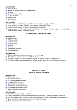 11
INGREDIENTES:
 1 taza de Maca.
 4 Tazas de leche de vaca o una lata evaporada.
 4 huevos.
 1 cucharadita de vainilla.
 ½ Taza de azúcar.
 Canela molida.
 Coco Rayado.
PREPARACIÓN:
 Hervir la maca en un litro de agua, cuando éste haya cocido se agrega la leche.
 En un recipiente se bate la yema con el azúcar hasta que esté bien batido.
 Aparte, en otro recipiente se bate las claras hasta punto de nieve.
 Luego, se agrega el tazón donde está la yema batida, el coco rayado, la vainilla, el pisco y las claras: Pasa a
servir se agrega la maca con la leche hervida.
SOPA DE QUINUA Y MACA CON CARNE
INGREDIENTES:
 1 Taza de maca.
 1 Taza de quinua.
 ¼ Kilo de carne.
 1 cebolla chica.
 Orégano.
 1 tomate.
 2 cucharadas de aceite.
 Ajos y sal a gusto.
PREPARACIÓN:
 Se lava la quinua y maca, se pone a cocer en un litro de agua.
 Aparte haga el caldo con la carne en 10 tazas de agua.
 Preparar el aderezo en aceite, con los ajos molidos, ají mirasol, tomatas y cebolla picada.
 El aderezo agregar moviendo para que no se haga grumos; dejarlo hervir por especia de 10 minutos.
POSTRES DE MACA
DULCE DE CAMOTE CON MACA
INGREDIENTES:
 6 camotes chicos.
 12 cucharas de azúcar.
 12 cucharas de harina de maca.
 ½ taza de harina de maíz.
 6 cucharadas de mantequilla.
 1 cucharada de cáscara de naranja.
 1 cucharada de cáscara de limón.
 2 cucharadas de canela molida.
PREPARACIÓN:
 Sancochar el camote pelado y prensarlo.
 Cocinar la harina en cantidad de agua suficiente para 6 personas o sea 6 tazas durante 15 minutos.
 Una vez cocida la harina, mezclarla con el camote prensado, el azúcar, las cáscaras de naranja y limón.
 Seguir cocinando moviendo constantemente para que no se pegue.
 Servir con canela molida espolvoreando.
 