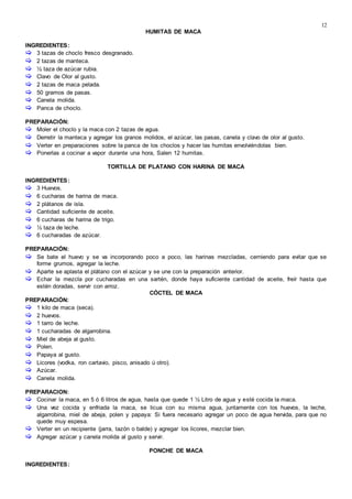 12
HUMITAS DE MACA
INGREDIENTES:
 3 tazas de choclo fresco desgranado.
 2 tazas de manteca.
 ½ taza de azúcar rubia.
 Clavo de Olor al gusto.
 2 tazas de maca pelada.
 50 gramos de pasas.
 Canela molida.
 Panca de choclo.
PREPARACIÓN:
 Moler el choclo y la maca con 2 tazas de agua.
 Derretir la manteca y agregar los granos molidos, el azúcar, las pasas, canela y clavo de olor al gusto.
 Verter en preparaciones sobre la panca de los choclos y hacer las humitas envolviéndolas bien.
 Ponerlas a cocinar a vapor durante una hora, Salen 12 humitas.
TORTILLA DE PLATANO CON HARINA DE MACA
INGREDIENTES:
 3 Huevos.
 6 cucharas de harina de maca.
 2 plátanos de isla.
 Cantidad suficiente de aceite.
 6 cucharas de harina de trigo.
 ½ taza de leche.
 6 cucharadas de azúcar.
PREPARACIÓN:
 Se bate el huevo y se va incorporando poco a poco, las harinas mezcladas, cerniendo para evitar que se
forme grumos, agregar la leche.
 Aparte se aplasta el plátano con el azúcar y se une con la preparación anterior.
 Echar la mezcla por cucharadas en una sartén, donde haya suficiente cantidad de aceite, freír hasta que
estén doradas, servir con arroz.
CÓCTEL DE MACA
PREPARACIÓN:
 1 kilo de maca (seca).
 2 huevos.
 1 tarro de leche.
 1 cucharadas de algarrobina.
 Miel de abeja al gusto.
 Polen.
 Papaya al gusto.
 Licores (vodka, ron cartavio, pisco, anisado ú otro).
 Azúcar.
 Canela molida.
PREPARACION:
 Cocinar la maca, en 5 ó 6 litros de agua, hasta que quede 1 ½ Litro de agua y esté cocida la maca.
 Una vez cocida y enfriada la maca, se licua con su misma agua, juntamente con los huevos, la leche,
algarrobina, miel de abeja, polen y papaya: Si fuera necesario agregar un poco de agua hervida, para que no
quede muy espesa.
 Verter en un recipiente (jarra, tazón o balde) y agregar los licores, mezclar bien.
 Agregar azúcar y canela molida al gusto y servir.
PONCHE DE MACA
INGREDIENTES:
 