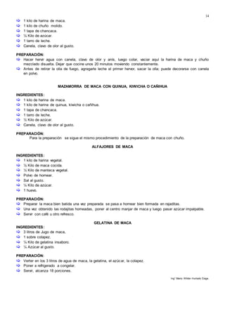 14
 1 kilo de harina de maca.
 1 kilo de chuño molido.
 1 tapa de chancaca.
 ½ Kilo de azúcar.
 1 tarro de leche.
 Canela, clavo de olor al gusto.
PREPARACIÓN:
 Hacer hervir agua con canela, clavo de olor y anís, luego colar, vaciar aquí la harina de maca y chuño
mezclado disuelta. Dejar que cocine unos 20 minutos moviendo constantemente.
 Antes de retirar la olla de fuego, agregarle leche el primer hervor, sacar la olla; puede decorarse con canela
en polvo.
MAZAMORRA DE MACA CON QUINUA, KIWICHA O CAÑIHUA
INGREDIENTES:
 1 kilo de harina de maca.
 1 kilo de harina de quinua, kiwicha o cañihua.
 1 tapa de chancaca.
 1 tarro de leche.
 ½ Kilo de azúcar.
 Canela, clavo de olor al gusto.
PREPARACIÓN:
Para la preparación se sigue el mismo procedimiento de la preparación de maca con chuño.
ALFAJORES DE MACA
INGREDIENTES:
 1 kilo de harina vegetal.
 ½ Kilo de maca cocida.
 ½ Kilo de manteca vegetal.
 Polvo de hornear.
 Sal al gusto.
 ¼ Kilo de azúcar.
 1 huevo.
PREPARACIÓN:
 Preparar la maca bien batida una vez preparada se pasa a hornear bien formada en rajaditas.
 Una vez obtenido las rodajitas horneadas, poner al centro manjar de maca y luego pasar azúcar impalpable.
 Servir con café u otro refresco.
GELATINA DE MACA
INGREDIENTES:
 3 litros de Jugo de maca,
 1 sobre colapez.
 ¼ Kilo de gelatina insaboro.
 ¼ Azúcar al gusto.
PREPARACIÓN:
 Verter en los 3 litros de agua de maca, la gelatina, el azúcar, la colapez.
 Poner a refrigerado a congelar.
 Servir, alcanza 18 porciones.
Ing° Mario Wilder Hurtado Daga.
 
