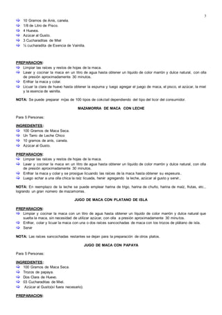 3
 10 Gramos de Anís, canela.
 1/8 de Litro de Pisco.
 4 Huevos.
 Azúcar al Gusto.
 3 Cucharaditas de Miel
 ½ cucharadita de Esencia de Vainilla.
PREPARACION:
 Limpiar las raíces y restos de hojas de la maca.
 Lavar y cocinar la maca en un litro de agua hasta obtener un líquido de color marrón y dulce natural, con olla
de presión aproximadamente 30 minutos.
 Enfriar la maca y colar.
 Licuar la clara de huevo hasta obtener la espuma y luego agregar el juego de maca, el pisco, el azúcar, la miel
y la esencia de vainilla.
NOTA: Se puede preparar m{as de 100 tipos de cokctail dependiendo del tipo del licor del consumidor.
MAZAMORRA DE MACA CON LECHE

Para 5 Personas:
INGREDIENTES:
 100 Gramos de Maca Seca.
 Un Tarro de Leche Chico
 10 gramos de anís, canela.
 Azúcar al Gusto.
PREPARACION:
 Limpiar las raíces y restos de hojas de la maca.
 Lavar y cocinar la maca en un litro de agua hasta obtener un líquido de color marrón y dulce natural, con olla
de presión aproximadamente 30 minutos.
 Enfriar la maca y colar y se prosigue licuando las raíces de la maca hasta obtener su espesura..
 Luego echar a una olla chica la raíz licuada, hervir agregando la leche, azúcar al gusto y servir..
NOTA: En reemplazo de la leche se puede emplear harina de trigo, harina de chuño, harina de maíz, frutas, etc.,
logrando un gran número de mazamorras.
JUGO DE MACA CON PLATANO DE ISLA

PREPARACION:
 Limpiar y cocinar la maca con un litro de agua hasta obtener un líquido de color marrón y dulce natural que
suelta la maca, sin necesidad de utilizar azúcar, con olla a presión aproximadamente 30 minutos.
 Enfriar, colar y licuar la maca con una o dos raíces sancochadas de maca con los trozos de plátano de isla.
 Servir
NOTA: Las raíces sancochadas restantes se dejan para la preparación de otros platos.
JUGO DE MACA CON PAPAYA
Para 5 Personas:
INGREDIENTES:
 100 Gramos de Maca Seca.
 Trozos de papaya.
 Dos Clara de Huevo.
 03 Cucharaditas de Miel.
 Azúcar al Gusto(sí fuera necesario).
PREPARACION:
 