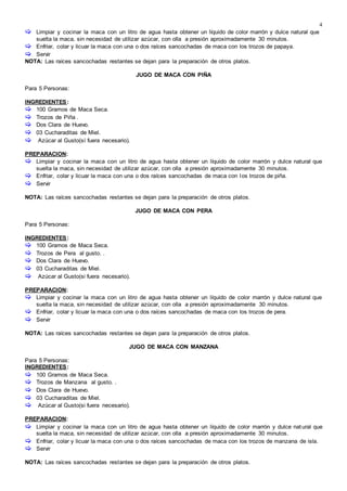 4
 Limpiar y cocinar la maca con un litro de agua hasta obtener un líquido de color marrón y dulce natural que
suelta la maca, sin necesidad de utilizar azúcar, con olla a presión aproximadamente 30 minutos.
 Enfriar, colar y licuar la maca con una o dos raíces sancochadas de maca con los trozos de papaya.
 Servir
NOTA: Las raíces sancochadas restantes se dejan para la preparación de otros platos.

JUGO DE MACA CON PIÑA
Para 5 Personas:
INGREDIENTES:
 100 Gramos de Maca Seca.
 Trozos de Piña .
 Dos Clara de Huevo.
 03 Cucharaditas de Miel.
 Azúcar al Gusto(sí fuera necesario).
PREPARACION:
 Limpiar y cocinar la maca con un litro de agua hasta obtener un líquido de color marrón y dulce natural que
suelta la maca, sin necesidad de utilizar azúcar, con olla a presión aproximadamente 30 minutos.
 Enfriar, colar y licuar la maca con una o dos raíces sancochadas de maca con los trozos de piña.
 Servir
NOTA: Las raíces sancochadas restantes se dejan para la preparación de otros platos.

JUGO DE MACA CON PERA
Para 5 Personas:
INGREDIENTES:
 100 Gramos de Maca Seca.
 Trozos de Pera al gusto. .
 Dos Clara de Huevo.
 03 Cucharaditas de Miel.
 Azúcar al Gusto(si fuera necesario).
PREPARACION:
 Limpiar y cocinar la maca con un litro de agua hasta obtener un líquido de color marrón y dulce natural que
suelta la maca, sin necesidad de utilizar azúcar, con olla a presión aproximadamente 30 minutos.
 Enfriar, colar y licuar la maca con una o dos raíces sancochadas de maca con los trozos de pera.
 Servir
NOTA: Las raíces sancochadas restantes se dejan para la preparación de otros platos.

JUGO DE MACA CON MANZANA
Para 5 Personas:
INGREDIENTES:
 100 Gramos de Maca Seca.
 Trozos de Manzana al gusto. .
 Dos Clara de Huevo.
 03 Cucharaditas de Miel.
 Azúcar al Gusto(si fuera necesario).
PREPARACION:
 Limpiar y cocinar la maca con un litro de agua hasta obtener un líquido de color marrón y dulce natural que
suelta la maca, sin necesidad de utilizar azúcar, con olla a presión aproximadamente 30 minutos.
 Enfriar, colar y licuar la maca con una o dos raíces sancochadas de maca con los trozos de manzana de isla.
 Servir
NOTA: Las raíces sancochadas restantes se dejan para la preparación de otros platos.
 