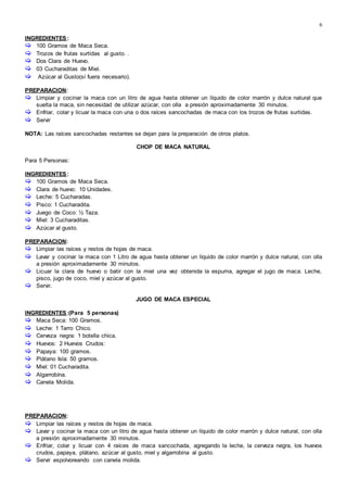 6
INGREDIENTES:
 100 Gramos de Maca Seca.
 Trozos de frutas surtidas al gusto. .
 Dos Clara de Huevo.
 03 Cucharaditas de Miel.
 Azúcar al Gusto(sí fuera necesario).
PREPARACION:
 Limpiar y cocinar la maca con un litro de agua hasta obtener un líquido de color marrón y dulce natural que
suelta la maca, sin necesidad de utilizar azúcar, con olla a presión aproximadamente 30 minutos.
 Enfriar, colar y licuar la maca con una o dos raíces sancochadas de maca con los trozos de frutas surtidas.
 Servir
NOTA: Las raíces sancochadas restantes se dejan para la preparación de otros platos.
CHOP DE MACA NATURAL
Para 5 Personas:
INGREDIENTES:
 100 Gramos de Maca Seca.
 Clara de huevo: 10 Unidades.
 Leche: 5 Cucharadas.
 Pisco: 1 Cucharadita.
 Juego de Coco: ½ Taza.
 Miel: 3 Cucharaditas.
 Azúcar al gusto.
PREPARACION:
 Limpiar las raíces y restos de hojas de maca.
 Lavar y cocinar la maca con 1 Litro de agua hasta obtener un líquido de color marrón y dulce natural, con olla
a presión aproximadamente 30 minutos.
 Licuar la clara de huevo o batir con la miel una vez obtenida la espuma, agregar el jugo de maca. Leche,
pisco, jugo de coco, miel y azúcar al gusto.
 Servir.
JUGO DE MACA ESPECIAL
INGREDIENTES:(Para 5 personas)
 Maca Seca: 100 Gramos.
 Leche: 1 Tarro Chico.
 Cerveza negra: 1 botella chica.
 Huevos: 2 Huevos Crudos:
 Papaya: 100 gramos.
 Plátano Isla: 50 gramos.
 Miel: 01 Cucharadita.
 Algarrobína.
 Canela Molida.
PREPARACION:
 Limpiar las raíces y restos de hojas de maca.
 Lavar y cocinar la maca con un litro de agua hasta obtener un líquido de color marrón y dulce natural, con olla
a presión aproximadamente 30 minutos.
 Enfriar, colar y licuar con 4 raíces de maca sancochada, agregando la leche, la cerveza negra, los huevos
crudos, papaya, plátano, azúcar al gusto, miel y algarrobina al gusto.
 Servir espolvoreando con canela molida.
 