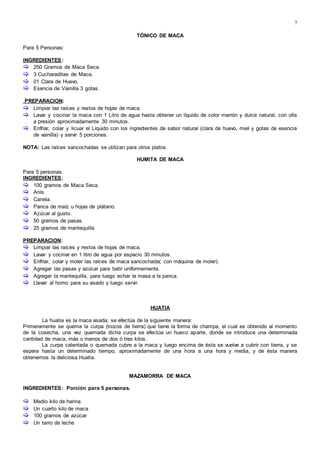 7

TÓNICO DE MACA
Para 5 Personas:
INGREDIENTES:
 250 Gramos de Maca Seca.
 3 Cucharaditas de Maca.
 01 Clara de Huevo.
 Esencia de Vainilla 3 gotas.
PREPARACION:
 Limpiar las raíces y restos de hojas de maca.
 Lavar y cocinar la maca con 1 Litro de agua hasta obtener un líquido de color marrón y dulce natural, con olla
a presión aproximadamente 30 minutos.
 Enfriar, colar y licuar el Líquido con los ingredientes de sabor natural (clara de huevo, miel y gotas de esencia
de vainilla) y servir 5 porciones.
NOTA: Las raíces sancochadas se utilizan para otros platos.
HUMITA DE MACA
Para 5 personas.
INGREDIENTES:
 100 gramos de Maca Seca.
 Anís.
 Canela.
 Panca de maíz u hojas de plátano.
 Azúcar al gusto.
 50 gramos de pasas.
 25 gramos de mantequilla
PREPARACION:
 Limpiar las raíces y restos de hojas de maca.
 Lavar y cocinar en 1 litro de agua por espacio 30 minutos.
 Enfriar, colar y moler las raíces de maca sancochada( con máquina de moler).
 Agregar las pasas y azúcar para batir uniformemente.
 Agregar la mantequilla, para luego echar la masa a la panca.
 Llevar al horno para su asado y luego servir.
HUATIA
La huatia es la maca asada; se efectúa de la siguiente manera:
Primeramente se quema la curpa (trozos de tierra) que tiene la forma de champa, el cual es obtenido al momento
de la cosecha, una vez quemada dicha curpa se efectúa un hueco aparte, donde se introduce una determinada
cantidad de maca, más o menos de dos ó tres kilos.
La curpa calentada o quemada cubre a la maca y luego encima de ésta se vuelve a cubrir con tierra, y se
espera hasta un determinado tiempo, aproximadamente de una hora a una hora y media, y de ésta manera
obtenemos la deliciosa Huatia.
MAZAMORRA DE MACA
INGREDIENTES: Porción para 5 personas.
 Medio kilo de harina
 Un cuarto kilo de maca
 100 gramos de azúcar
 Un tarro de leche
 