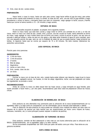 8
 Anís, clavo de olor, canela entera.
PREPARACIÓN:
Hacer hervir o coser la maca, hasta ser apto para comer, luego hacer enfriar el jugo de maca, pero antes
de esto echar cuando está hirviendo la maca, la canela, el clavo de olor, anís; una vez listo el jugo enfriarlo y luego
procedamos a echar la harina y removerla hasta que esté sin torreones, luego agregar la leche, azúcar y hervirla
hasta que cocine la harina durante a 15 – 20 minutos y luego servirla.
HOTUNCA DE MACA
Es otro bocadito exquisito al paladar, se prepara de la siguiente manera:
Hervir la maca hasta que esté bien cocida y luego moler la CAYA una cantidad de un kilo y un kilo de
maca; hervir la maca con clavo de olor, canela, anís y azúcar, una vez cocida se muele, hasta obtenerla en forma
de masa, luego agregar la caya molida hasta que se forme una masa y echar el azúcar al gusto; una vez lista se
procede a efectuar bolitas y antes de esto en una vasija u olla debe estar hirviendo el agua en poca cantidad, pero
con una pequeña porción de paja, esto es con la finalidad de evitar de que se pueda quemar, luego echamos las
bolitas, la tapamos hasta que se cocine por espacio de 15 a 20 minutos. De ésta manera, obtenemos los
panecillos sancochados.
JUGO ESPECIAL DE MACA
Porción para cinco personas:
INGREDIENTES:
 ½ kilo de maca.
 ¼ kilo de azúcar.
 2 huevos.
 Miel de abeja.
 Algarrobina.
 Leche un tarro chico.
 Anís, canela, clavo de olor.
 Un limón.
PREPARACIÓN:
Cocinar la maca con el clavo de olor, anís, canela hasta poder obtener casi desecha, luego licuar la maca
con todo el jugo, agregarle azúcar, los huevos, la miel de abeja, algarrobina, leche; una vez preparado con todos
los ingredientes se procede a servir.
RECOMENDACIONES:
Antes de cocinar la maca se debe raspar bien las hojas secas y luego remojarla en agua hervida, para
recién proceder a hacer hervir y, por otra parte, recomendamos para ésta clase de preparación utilizar las macas
chicas.
ELABORACIÓN DE MERMELADA DE MACA
Este producto es otra alternativa muy promisoria para la utilización de la maca fundamentalmente por su
agradable sabor y su bajo costo en comparación con las mermeladas que el mercado está habituado a ofertar.
Para la obtención de este producto la maca puede ser utilizada como material de relleno (en este caso no
requiere de la adición de pectina por ésta tendría que ser proporcionada por frutos como níspero de hueso,
manzana, membrillo, etc.) o como principal (cuando requiere la adición de pectina).
ELABORACIÓN DE TURRONES DE MACA
Este producto, también de fácil elaboración a todo nivel es una buena alternativa para la utilización de la
MACA, fundamentalmente, por su agradable sabor y su valor nutritivo.
Se ha comprobado aceptabilidad del 100% tanto por parte del adulto como por niños. Para éstos es una
golosina excelente.
SOPA CREMA DE MACA
 
