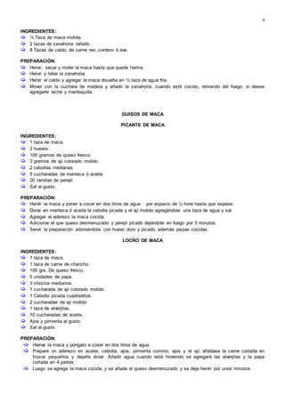 9
INGREDIENTES:
 ½ Taza de maca molida.
 2 tazas de zanahoria rallado.
 8 Tazas de caldo, de carne res, cordero ó ave.
PREPARACIÓN:
 Hervir, secar y moler la maca hasta que quede harina.
 Hervir y rallar la zanahoria.
 Hervir el caldo y agregar la maca disuelta en ½ taza de agua fría.
 Mover con la cuchara de madera y añadir la zanahoria, cuando esté cocido, retirando del fuego, sí desea
agregarle leche y mantequilla.
GUISOS DE MACA
PICANTE DE MACA
INGREDIENTES:
 1 taza de maca.
 2 huevos.
 100 gramos de queso fresco.
 3 gramos de ají colorado molido.
 2 cebollas medianas.
 5 cucharadas de manteca ó aceite.
 20 ramitas de perejil.
 Sal al gusto.
PREPARACIÓN:
 Hervir la maca y poner a cocer en dos litros de agua por espacio de ½ hora hasta que espese.
 Dorar en manteca ó aceite la cebolla picada y el ají molido agregándole una taza de agua y sal.
 Agregar el aderezo la maca cocida.
 Adicionar el que queso desmenuzado y perejil picado dejándole en fuego por 5 minutos.
 Servir la preparación adornándola con huevo doro y picado, además papas cocidas.
LOCRO DE MACA
INGREDIENTES:
 1 taza de maca.
 1 taza de carne de chancho.
 100 grs. De queso fresco.
 5 unidades de papa.
 3 choclos medianos.
 1 cucharada de ají colorado molido.
 1 Cebolla picada cuadraditos.
 2 cucharadas de ají molido
 1 taza de alverjitas.
 10 cucharadas de aceite.
 Ajos y pimienta al gusto.
 Sal al gusto.
PREPARACIÓN:
 Hierva la maca y póngalo a coser en dos litros de agua.
 Prepare un aderezo en aceite, cebolla, ajos, pimienta comino, ajos y el ají, añádase la carne cortada en
trozos pequeños y dejarla dorar. Añadir agua cuando esté hirviendo se agregará las alverjitas y la papa
cortada en 4 partes.
 Luego se agrega la maca cocida, y se añade el queso desmenuzado y se deja hervir por unos minutos.
 