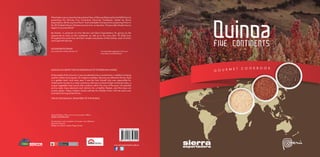 What better way to close the International Year of Quinoa (Declared by the FAO) than by
presenting the Quinoa Five Continents Gourmet Cookbook, edited by Sierra
Exportadora, all the way from Peru? And what better framework for presenting it than in
the 2014 Madrid Fusion Gastronomy Summit, no less than 10 years after Gastón Acurio
began his journey there?
My thanks, in particular to Irina Herrera and Sierra Exportadora, for giving me the
opportunity to work on this cookbook, as well as to the more than 70 chefs from
throughout the world who sent their recipes and photos of their dishes, each of which
was fused with Quinoa.
ALEJANDRA FELDMAN
Journalist and Culinary Advisor 3.0 www.periodismogastronomico.com
www.about.me/AleFeldman
QUINOA IS A GRAIN THAT IS INDIGENOUS TO THE PERUVIAN ANDES.
At the height of the Inca era, it was considered to be a sacred food, in addition to being
used for medicinal purposes. On religious holidays, Quinoa was offered to the Sun God
in a golden bowl, and every year it was the Inca himself who was responsible for
initiating the harvest in a major ceremony. Quinoa is a food of high nutritional value, a
unique vegetable food source that contains within the core of the grain all essential
amino acids, trace elements and vitamins for a healthy lifestyle, and that does not
contain gluten. Today, Andean hands cultivate this Golden Grain with the same care
and zeal as during ancient times.
THIS IS OUR QUINOA, FROM PERU TO THE WORLD.
General Editing: Press and Communications Office
SIERRA EXPORTADORA
Coordination and compilation of recipes: Irina Feldman
Alejandra Herrera
Design and layout: Angelo Poggi Gracey
FIVE CONTINENTS
 