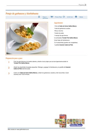 Página | 2



Potaje de garbanzos y hierbabuena
                                                                  Para 4                 Primer Plato           20-40 min           Media
                                                                  personas


                                                                                        Ingredientes
                                                                                        1 litro de Caldo de Carne Gallina Blanca
                                                                                        1 bote de garbanzos cocidos
                                                                                        100 gr. de arroz
                                                                                        1 tacita de aceite
                                                                                        1 manojo de ajos tiernos
                                                                                        2 cucharadas Tomate Frito Gallina Blanca
                                                                                        Unas hojas de hierbabuena
                                                                                        3 ó 4 alcachofas (pueden ser congeladas)
                                                                                        1 pastilla Avecrem Caldo de Pollo




Preparación paso a paso
            Freír los ajos tiernos en el aceite caliente y añadir el arroz dejar que se dore ligeramente.añadir el
   1        Tomate Frito Gallina Blanca.


            Añadir las alcachofas troceadas pequeñas. Rehogar y agregar la hierbabuena y la pastilla de Avecrem
   2        Caldo de Pollo desmenuzada.


            Cubrir con Caldo de Carne Gallina Blanca y añadir los garbanzos, lavados y bien escurridos. Cocer
   3        durante unos 15-20 minutos.




   Más recetas en www.gallinablanca.es
 