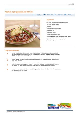 Página | 3



Alubias rojas guisadas con bacalao
                                                                 Para 4                 Primer Plato           20-40 min               Media
                                                                 personas


                                                                                       Ingredientes
                                                                                       400 gr. de alubias rojas (pueden ser cocidas)
                                                                                       700 gr. de bacalao salado
                                                                                       2 puerros
                                                                                       1 cebolla con 2 clavos de olor
                                                                                       2 dientes de ajo
                                                                                       1 cebolla en trozos
                                                                                       1 vasito de vino blanco seco
                                                                                       1 pastilla Avecrem Caldo de Verduras -30% de sal
                                                                                       1 pizca sazonador avecrem ajo y perejil
                                                                                       Harina y cebollino




Preparación paso a paso
            Remoja las alubias la noche anterior. Escúrrelas y colócalas en una cazuela con la cebolla pelada y
   1        pinchada con los clavos de olor. Cubre con agua y añade la pastilla de Avecrem Caldo de Verduras -
            30% de sal; déjalas cocer durante 90 min.


            Pasa el bacalao por harina, previamente desalado al gusto y fríe en aceite caliente. Déjalo escurrir
   2        sobre papel de cocina.


            En la misma sartén sofríe el puerro picadito e incorpora la cebolla en trozos, el Sazonador Avecrem
   3        Ajo y Perejil y el vasito de vino blanco; deja cocer hasta que se evapore y espese un poco.


            Incorpora el sofrito sobre las alubias mezcla bien y añade el bacalao frito. Sirve bien caliente, decorado
   4        con cebollino picado por encima.




   Más recetas en www.gallinablanca.es
 