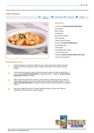 Página | 4



Sopa marinera
                                                                Para 4                Primer Plato            20-40 min           Media
                                                                personas


                                                                                     Ingredientes
                                                                                     1 y 1/2 litro de Caldo de Pescado Gallina Blanca
                                                                                     1/4 kg merluza
                                                                                     300 gr. almejas
                                                                                     1/4 kg gambas
                                                                                     50 gr. jamón en taquitos
                                                                                     100 gr. guisantes
                                                                                     1 bote de sofrito de cebolla
                                                                                     1/2 bote de Tomate Frito Gallina Blanca
                                                                                     4-5 cucharadas arroz
                                                                                     1 ramita perejil
                                                                                     2 cucharadas aceite de oliva
                                                                                     1 pizca pimentón dulce
                                                                                     1 pastilla de Avecrem Caldo de Pescado -30% de sal
                                                                                     1 huevo duro (decoración)


Preparación paso a paso
            Poner las almejas en una cazuela, cubiertas de agua. Poner a fuego suave, hasta que se abran.
   1        Apartarlas del fuego y quitarles las conchas. Reservar las almejas y colar el caldo y reservarlo
            también.


            Poner una olla en el fuego con aceite. Cuando esté caliente incorporar el sofrito de cebolla cocer 2
   2        min. y añadir el Tomate Frito Gallina Blanca, los taquitos de jamón y 1 pastilla de Avecrem Caldo de
            Pescado -30% de sal desmenuzada.


            Dejar a fuego lento durante unos 3 minutos. Limpiar la merluza, quitarles las espinas y cortarla en
   3        trozos. Pelar las gambas. Con la olla en el fuego, añadir el caldo de las almejas, colado y 1 1/2 l de
            Caldo de Pescado Gallina Blanca. Incorporar la merluza cortada, las gambas peladas, los guisantes y
            el arroz.


            Dejar cocer a fuego lento durante 15 minutos. Añadir las almejas y el huevo duro cortado en
   4        cuadraditos. Remover todo bien y apartar del fuego.




   Más recetas en www.gallinablanca.es
 