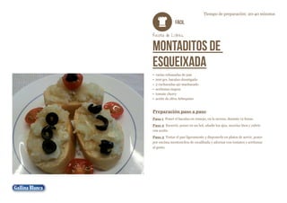 Tiempo de preparación: 20-40 minutos

FÁCIL
Receta de Lolines

Montaditos de
esqueixada
•	 varias rebanadas de pan
•	 200 grs. bacalao desmigado
•	 2 cucharadas ajo machacado
•	 aceitunas negras
•	 tomate cherry
•	 aceite de oliva Arbequino

Preparación paso a paso
Paso 1 Poner el bacalao en remojo, en la nevera, durante 12 horas.
Paso 2 Escurrir, poner en un bol, añadir los ajos, mezclar bien y cubrir
con aceite.
Paso 3 Tostar el pan ligeramente y disponerlo en platos de servir, poner
por encima montoncitos de escalibada y adornar con tomates y aceitunas
al gusto.

 