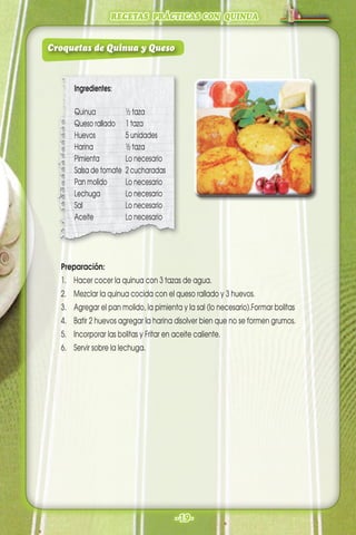 RECETAS PRÁCTICAS CON QUINUA
-19-
Preparación:
1. Hacer cocer la quinua con 3 tazas de agua.
2. Mezclar la quinua cocida con el queso rallado y 3 huevos.
3. Agregar el pan molido, la pimienta y la sal (lo necesario).Formar bolitas
4. Batir 2 huevos agregar la harina disolver bien que no se formen grumos.
5. Incorporar las bolitas y Fritar en aceite caliente.
6. Servir sobre la lechuga.
Ingredientes:
Quinua ½ taza
Queso rallado 1 taza
Huevos 5 unidades
Harina ½ taza
Pimienta Lo necesario
Salsa de tomate 2 cucharadas
Pan molido Lo necesario
Lechuga Lo necesario
Sal Lo necesario
Aceite Lo necesario
Croquetas de Quinua y Queso
 