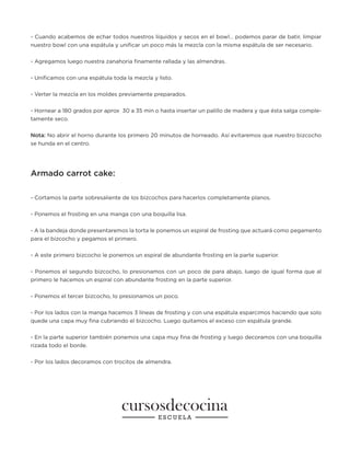 - Cuando acabemos de echar todos nuestros líquidos y secos en el bowl… podemos parar de batir, limpiar
nuestro bowl con una espátula y unificar un poco más la mezcla con la misma espátula de ser necesario.
- Agregamos luego nuestra zanahoria finamente rallada y las almendras.
- Unificamos con una espátula toda la mezcla y listo.
- Verter la mezcla en los moldes previamente preparados.
- Hornear a 180 grados por aprox 30 a 35 min o hasta insertar un palillo de madera y que ésta salga comple-
tamente seco.
Nota: No abrir el horno durante los primero 20 minutos de horneado. Así evitaremos que nuestro bizcocho
se hunda en el centro.
Armado carrot cake:
- Cortamos la parte sobresaliente de los bizcochos para hacerlos completamente planos.
- Ponemos el frosting en una manga con una boquilla lisa.
- A la bandeja donde presentaremos la torta le ponemos un espiral de frosting que actuará como pegamento
para el bizcocho y pegamos el primero.
- A este primero bizcocho le ponemos un espiral de abundante frosting en la parte superior.
- Ponemos el segundo bizcocho, lo presionamos con un poco de para abajo, luego de igual forma que al
primero le hacemos un espiral con abundante frosting en la parte superior.
- Ponemos el tercer bizcocho, lo presionamos un poco.
- Por los lados con la manga hacemos 3 líneas de frosting y con una espátula esparcimos haciendo que solo
quede una capa muy fina cubriendo el bizcocho. Luego quitamos el exceso con espátula grande.
- En la parte superior también ponemos una capa muy fina de frosting y luego decoramos con una boquilla
rizada todo el borde.
- Por los lados decoramos con trocitos de almendra.
 