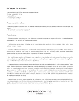 Alfajores de maicena:
Mantequilla sin sal 200gr (a temperatura ambiente)
Azúcar impalpable 60 gr
Maicena 125 gr
Harina sin polvo 175 gr
Para la decoración y relleno:
- Manjar (sugerencia: intenta usar un manjar que tenga buena consistencia para que no se desparrame del
alfajor)
- Coco rallado o azúcar flor (opcional)
Procedimiento:
- Debemos cremar la mantequilla con el azúcar flor, hasta obtener una especie de pasta o crema bastante
homogénea y sin grumos de mantequilla o azúcar.
- Por otro lado vamos a unir el harina con la maicena con una cucharilla y cernimos una o dos veces, para
unificar nuestra mezcla.
- Llevamos la harina con maicena al bowl, donde se encuentran la mantequilla y el azúcar flor, mezclamos un
poco con una espátula, para juntar un poco nuestros secos con esta mezcla y que al encender la batidora
para terminar de unificar, la azúcar flor y la harina no salgan hacia fuera.
- Una vez lista y si quedan residuos de masa pegados en nuestro bowl, limpiamos, unificamos en el mesón
con nuestras manos y luego de que tengamos una masa de galletas lisa y suave, la tapamos con alusa y lleva-
mos a la heladera por un espacio de unas 10 a 12 hrs.
- Lista y reposada nuestra masa en el refri podemos sacarla, ablandarla un poco con nuestras manos, para
luego uslerear sobre una superficie plana, (puedes agregar una pequeña lluvia de harina sobre el mesón
antes de empezar para que no se pegue la masa del mesón. Debemos uslerear hasta que la masa tenga un
grosor de unos 4 a 5mm. luego con un cortador de nuestra preferencia cortamos nuestras tapas. Nosotros
usamos un cortador redondo de unos 4 cm aprox, es importante que el que uses sea similar en tamaño para
respetar los tiempos de horneado que aquí te damos. Si usas uno más grande probablemente los tiempos
de horneado cambien un poco.
- Luego de que cortemos nuestras tapitas las colocamos muy cuidadosamente en nuestra bandeja las lleva-
mos al congelador unos 15 min. mínimo, mientras transcurre este tiempo precalentamos nuestro horno a 165
grados. Luego llevamos nuestros alfajores al horno por unos 12 min aprox.
 