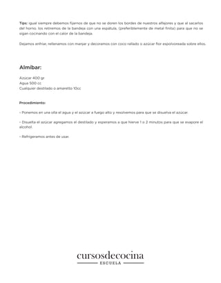 Tips: igual siempre debemos fijarnos de que no se doren los bordes de nuestros alfajores y que al sacarlos
del horno. los retiremos de la bandeja con una espátula, (preferiblemente de metal finita) para que no se
sigan cocinando con el calor de la bandeja.
Dejamos enfriar, rellenamos con manjar y decoramos con coco rallado o azúcar flor espolvoreada sobre ellos.
Almíbar:
Azúcar 400 gr
Agua 500 cc
Cualquier destilado o amaretto 10cc
Procedimiento:
- Ponemos en una olla el agua y el azúcar a fuego alto y resolvemos para que se disuelva el azúcar.
- Disuelta el azúcar agregamos el destilado y esperamos a que hierve 1 o 2 minutos para que se evapore el
alcohol.
- Refrigeramos antes de usar.
 