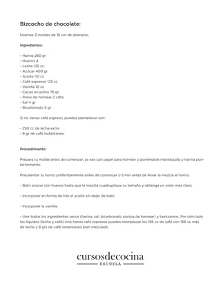 Bizcocho de chocolate:
Usamos 3 moldes de 16 cm de diámetro.
Ingredientes:
- Harina 280 gr
- Huevos 4
- Leche 125 cc
- Azúcar 400 gr
- Aceite 110 cc
- Café espresso 125 cc
- Vainilla 10 cc
- Cacao en polvo 76 gr
- Polvo de hornear 2 cdta
- Sal 4 gr
- Bicarbonato 5 gr
Si no tienes café expreso, puedes reemplazar con:
- 250 cc de leche extra
- 8 gr de café instantáneo
Procedimiento:
Prepara tu molde antes de comenzar, ya sea con papel para hornear o poniéndole mantequilla y harina pos-
teriormente.
Precalentar tu horno preferiblemente antes de comenzar o 5 min antes de llevar la mezcla al horno.
- Batir azúcar con huevos hasta que la mezcla cuadruplique su tamaño y obtenga un color más claro.
- Incorporar en forma de hilo el aceite sin dejar de batir.
- Incorporar la vainilla.
- Unir todos los ingredientes secos (harina, sal, bicarbonato, polvos de hornear) y tamizamos. Por otro lado
los líquidos (leche y café) sino tienes café espresso puedes reemplazar los 156 cc de café con 156 cc más
de leche y 8 grs de café instantáneo bien mezclado.
 
