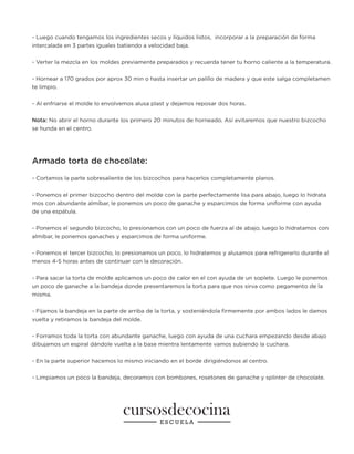 - Luego cuando tengamos los ingredientes secos y líquidos listos, incorporar a la preparación de forma
intercalada en 3 partes iguales batiendo a velocidad baja.
- Verter la mezcla en los moldes previamente preparados y recuerda tener tu horno caliente a la temperatura.
- Hornear a 170 grados por aprox 30 min o hasta insertar un palillo de madera y que este salga completamen
te limpio.
- Al enfriarse el molde lo envolvemos alusa plast y dejamos reposar dos horas.
Nota: No abrir el horno durante los primero 20 minutos de horneado. Así evitaremos que nuestro bizcocho
se hunda en el centro.
Armado torta de chocolate:
- Cortamos la parte sobresaliente de los bizcochos para hacerlos completamente planos.
- Ponemos el primer bizcocho dentro del molde con la parte perfectamente lisa para abajo, luego lo hidrata
mos con abundante almíbar, le ponemos un poco de ganache y esparcimos de forma uniforme con ayuda
de una espátula.
- Ponemos el segundo bizcocho, lo presionamos con un poco de fuerza al de abajo, luego lo hidratamos con
almíbar, le ponemos ganaches y esparcimos de forma uniforme.
- Ponemos el tercer bizcocho, lo presionamos un poco, lo hidratemos y alusamos para refrigerarlo durante al
menos 4-5 horas antes de continuar con la decoración.
- Para sacar la torta de molde aplicamos un poco de calor en el con ayuda de un soplete. Luego le ponemos
un poco de ganache a la bandeja donde presentaremos la torta para que nos sirva como pegamento de la
misma.
- Fijamos la bandeja en la parte de arriba de la torta, y sosteniéndola firmemente por ambos lados le damos
vuelta y retiramos la bandeja del molde.
- Forramos toda la torta con abundante ganache, luego con ayuda de una cuchara empezando desde abajo
dibujamos un espiral dándole vuelta a la base mientra lentamente vamos subiendo la cuchara.
- En la parte superior hacemos lo mismo iniciando en el borde dirigiéndonos al centro.
- Limpiamos un poco la bandeja, decoramos con bombones, rosetones de ganache y splinter de chocolate.
 