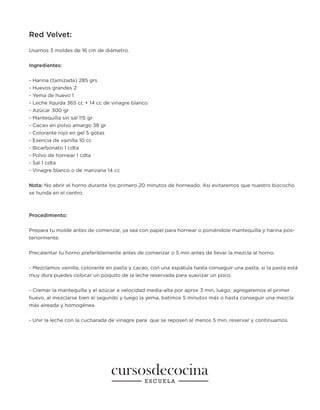Red Velvet:
Usamos 3 moldes de 16 cm de diámetro.
Ingredientes:
- Harina (tamizada) 285 grs
- Huevos grandes 2
- Yema de huevo 1
- Leche líquida 365 cc + 14 cc de vinagre blanco
- Azúcar 300 gr
- Mantequilla sin sal 115 gr
- Cacao en polvo amargo 38 gr
- Colorante rojo en gel 5 gotas
- Esencia de vainilla 10 cc
- Bicarbonato 1 cdta
- Polvo de hornear 1 cdta
- Sal 1 cdta
- Vinagre blanco o de manzana 14 cc
Nota: No abrir el horno durante los primero 20 minutos de horneado. Así evitaremos que nuestro bizcocho
se hunda en el centro.
Procedimiento:
Prepara tu molde antes de comenzar, ya sea con papel para hornear o poniéndole mantequilla y harina pos-
teriormente.
Precalentar tu horno preferiblemente antes de comenzar o 5 min antes de llevar la mezcla al horno.
- Mezclamos vainilla, colorante en pasta y cacao, con una espátula hasta conseguir una pasta, si la pasta está
muy dura puedes colocar un poquito de la leche reservada para suavizar un poco.
- Cremar la mantequilla y el azúcar a velocidad media-alta por aprox 3 min, luego agregaremos el primer
huevo, al mezclarse bien el segundo y luego la yema, batimos 5 minutos más o hasta conseguir una mezcla
más aireada y homogénea.
- Unir la leche con la cucharada de vinagre para que se reposen al menos 5 min, reservar y continuamos.
 