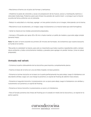 - Mezclamos el harina con el polvo de hornear y tamizamos.
- Añadimos la pasta de colorante y cacao a la preparación de los huevos, azúcar y mantequilla, batimos a
velocidad media-baja. Podemos parar para limpiar las paredes de nuestro bowl y conseguir que la mezcla
se pinte de forma uniforme con el colorante.
- Reducir la velocidad a lo más bajo, agregar en tres partes la leche con el vinagre, intercalando con la harina.
- Mezclamos la sal, bicarbonato y el vinagre, luego incorporamos a la mezcla hasta que esté homogénea.
- Verter la mezcla en los moldes previamente preparados.
- Hornear a 170 grados por aprox 30 a 35 min o hasta insertar un palillo de madera y que este salga comple
tamente limpio.
Nota: No abrir el horno durante los primero 20 minutos de horneado. Así evitaremos que nuestro bizcocho
se hunda en el centro.
*Recuerda no sobrebatir la mezcla, para esto es importante que todos nuestros ingredientes estén a tempe-
ratura ambiente y todos correctamente medidos y pesados para agregar sin perder tiempo. (mise en place
preparada)
Armado red velvet:
- Cortamos la parte sobresaliente de los bizcochos para hacerlos completamente planos.
- Fijamos la base de la torta con una servilleta mojada a la base giratoria.
- Ponemos el primer bizcocho en la base con la parte perfectamente lisa para abajo, luego lo hidratamos con
abundante almíbar, luego con una manga le ponemos un espiral de frosting de adentro hacia afuera.
- Ponemos el segundo bizcocho, lo presionamos con un poco para abajo, luego lo hidratamos con almíbar y
nuevamente con ponemos un espiral de frosting.
- Ponemos el tercer bizcocho, lo presionamos un poco y lo hidratemos.
- Para el forrado ponemos dos líneas de frosting por el costado en medio de los bizcochos y un espiral en la
parte superior.
 