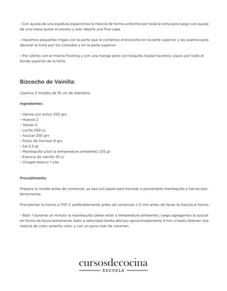- Con ayuda de una espátula esparcimos la mezcla de forma uniforme por toda la torta para luego con ayuda
de una raspa quitar el exceso y solo dejarle una fina capa.
- Hacemos pequeñas migas con la parte que le cortamos el bizcocho en la parte superior y las usamos para
decorar la torta por los costados y en la parte superior.
- Por último con el mismo frosting y con una manga pero con boquilla rizada hacemos copos por todo el
borde superior de la torta.
Bizcocho de Vainilla:
Usamos 3 moldes de 16 cm de diámetro.
Ingredientes:
- Harina con polvo 250 grs
- Huevos 2
- Yemas 4
- Leche 250 cc
- Azúcar 250 grs
- Polvo de hornear 8 grs
- Sal 2,5 gr
- Mantequilla s/sal (a temperatura ambiente) 225 gr
- Esencia de vainilla 10 cc
- Vinagre blanco 1 cda
Procedimiento:
Prepara tu molde antes de comenzar, ya sea con papel para hornear o poniéndole mantequilla y harina pos-
teriormente.
Precalentar tu horno a 170º C preferiblemente antes de comenzar o 5 min antes de llevar la mezcla al horno..
- Batir 1 durante un minuto la mantequilla (debe estar a temperatura ambiente), luego agregamos la azúcar
en forma de lluvia lentamente, batir a velocidad media alta por aproximadamente 4 min o hasta obtener una
mezcla de color amarillo claro y con un poco más de volumen.
 