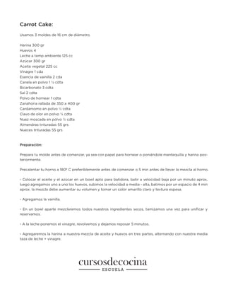 Carrot Cake:
Usamos 3 moldes de 16 cm de diámetro.
Harina 300 gr
Huevos 4
Leche a temp ambiente 125 cc
Azúcar 300 gr
Aceite vegetal 225 cc
Vinagre 1 cda
Esencia de vainilla 2 cda
Canela en polvo 1 ½ cdta
Bicarbonato 3 cdta
Sal 2 cdta
Polvo de hornear 1 cdta
Zanahoria rallada de 350 a 400 gr
Cardamomo en polvo ½ cdta
Clavo de olor en polvo ½ cdta
Nuez moscada en polvo ½ cdta
Almendras trituradas 55 grs
Nueces trituradas 55 grs
Preparación:
Prepara tu molde antes de comenzar, ya sea con papel para hornear o poniéndole mantequilla y harina pos-
teriormente.
Precalentar tu horno a 180º C preferiblemente antes de comenzar o 5 min antes de llevar la mezcla al horno.
- Colocar el aceite y el azúcar en un bowl apto para batidora, batir a velocidad baja por un minuto aprox,
luego agregamos uno a uno los huevos, subimos la velocidad a media - alta, batimos por un espacio de 4 min
aprox. la mezcla debe aumentar su volumen y tomar un color amarillo claro y textura espesa.
- Agregamos la vainilla.
- En un bowl aparte mezclaremos todos nuestros ingredientes secos, tamizamos una vez para unificar y
reservamos.
- A la leche ponemos el vinagre, revolvemos y dejamos reposar 5 minutos.
- Agregaremos la harina a nuestra mezcla de aceite y huevos en tres partes, alternando con nuestra media
taza de leche + vinagre.
 