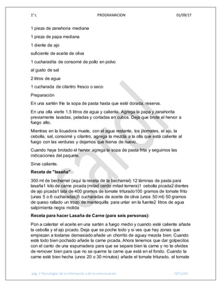 1° L PROGRAMACION 01/09/17
pág. 3 Tecnologías de la información y de la comunicación CETIs109
1 pieza de zanahoria mediana
1 pieza de papa mediana
1 diente de ajo
suficiente de aceite de oliva
1 cucharadita de consomé de pollo en polvo
al gusto de sal
2 litros de agua
1 cucharada de cilantro fresco o seco
Preparación
En una sartén fríe la sopa de pasta hasta que esté dorada, reserva.
En una olla vierte 1.5 litros de agua y calienta. Agrega la papa y zanahorita
previamente lavadas, peladas y cortadas en cubos. Deja que brote el hervor a
fuego alto.
Mientras en la licuadora muele, con el agua restante, los jitomates, el ajo, la
cebolla, sal, consomé y cilantro, agrega la mezcla a la olla que está caliente al
fuego con las verduras y dejamos que hierva de nuevo.
Cuando haya brotado el hervor agrega la sopa de pasta frita y seguimos las
indicaciones del paquete.
Sirve caliente.
Receta de "lasaña"
300 ml de bechamel (aquí la receta de la bechamel) 12 láminas de pasta para
lasaña1 kilo de carne picada (mitad cerdo mitad ternera)1 cebolla picada2 dientes
de ajo picada1 lata de 400 gramos de tomate triturado100 gramos de tomate frito
(unas 5 o 6 cucharadas)5 cucharadas de aceite de oliva (unos 50 ml) 50 gramos
de queso rallado un trozo de mantequilla para untar en la fuente2 litros de agua
salpimienta negra molida
Receta para hacer Lasaña de Carne (para seis personas):
Pon a calentar el aceite en una sartén a fuego medio y cuando esté caliente añade
la cebolla y el ajo picado. Deja que se poche todo y si ves que hay zonas que
empiezan a tostarse demasiado añade un chorrito de aguay mezcla bien. Cuando
esté todo bien pochado añade la carne picada. Ahora tenemos que dar golpecitos
con el canto de una espumadera para que se separe bien la carne y no te olvides
de remover bien para que no se queme la carne que está en el fondo. Cuando la
carne esté bien hecha (unos 20 o 30 minutos) añade el tomate triturado, el tomate
 
