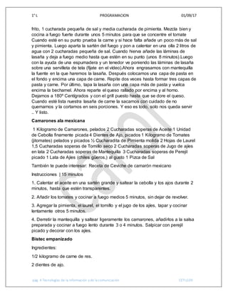 1° L PROGRAMACION 01/09/17
pág. 4 Tecnologías de la información y de la comunicación CETIs109
frito, 1 cucharada pequeña de sal y media cucharada de pimienta. Mezcla bien y
cocina a fuego fuerte durante unos 5 minutos para que se concentre el tomate
Cuando esté en su punto prueba la carne y si hace falta añade un poco más de sal
y pimienta. Luego aparta la sartén del fuego y pon a calentar en una olla 2 litros de
agua con 2 cucharadas pequeña de sal. Cuando hierva añade las láminas de
lasaña y deja a fuego medio hasta que estén en su punto (unos 8 minutos).Luego
con la ayuda de una espumadera y un tenedor ve poniendo las láminas de lasaña
sobre una servilleta de tela (fíjate en el vídeo).Ahora engrasamos con mantequilla
la fuente en la que haremos la lasaña. Después colocamos una capa de pasta en
el fondo y encima una capa de carne. Repite dos veces hasta formar tres capas de
pasta y carne. Por último, tapa la lasaña con una capa más de pasta y vuelca
encima la bechamel. Ahora reparte el queso rallado por encima y al horno.
Dejamos a 180º Centígrados y con el grill puesto hasta que se dore el queso.
Cuando esté lista nuestra lasaña de carne la sacamos con cuidado de no
quemarnos y la cortamos en seis porciones. Y eso es todo, solo nos queda servir
.. Y listo.
Camarones ala mexicana
1 Kilogramo de Camarones, pelados 2 Cucharadas soperas de Aceite 1 Unidad
de Cebolla finamente picada 4 Dientes de Ajo, picados 1 Kilogramo de Tomates
(jitomates) pelados y picados ½ Cucharadita de Pimienta molida 2 Hojas de Laurel
1,5 Cucharadas soperas de Tomillo seco 2 Cucharadas soperas de Jugo de ajíes
en lata 2 Cucharadas soperas de Mantequilla 3 Cucharadas soperas de Perejil
picado 1 Lata de Ajíes (chiles güeros,) al gusto 1 Pizca de Sal
También te puede interesar: Receta de Ceviche de camarón mexicano
Instrucciones | 15 minutos
1. Calentar el aceite en una sartén grande y saltear la cebolla y los ajos durante 2
minutos, hasta que estén transparentes.
2. Añadir los tomates y cocinar a fuego medios 5 minutos, sin dejar de revolver.
3. Agregar la pimienta, el laurel, el tomillo y el jugo de los ajíes, tapar y cocinar
lentamente otros 5 minutos.
4. Derretir la mantequilla y saltear ligeramente los camarones, añadirlos a la salsa
preparada y cocinar a fuego lento durante 3 o 4 minutos. Salpicar con perejil
picado y decorar con los ajíes.
Bistec empanizado
Ingredientes:
1/2 kilogramo de carne de res.
2 dientes de ajo.
 