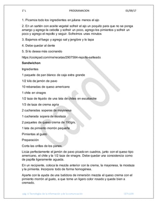 1° L PROGRAMACION 01/09/17
pág. 6 Tecnologías de la información y de la comunicación CETIs109
1. Picamos todo los ingredientes en juliana menos el ajo
2. En un sartén con aceite vegetal sofreír el ajo un poquito para que no se ponga
amargo y agrego la cebolla y sofreír un poco, agrego los pimientos y sofreír un
poco y agrego el repollo y seguir. Sofreímos unas minutos
3. Bajamos el fuego y agrego sal y jengibre y lo tapa
4. Debe quedar al dente
5. Si lo desea más cocinando
https://cookpad.com/mx/recetas/2907584-repollo-salteado
Sandwichon
Ingredientes
1 paquete de pan blanco de caja extra grande
1/2 kilo de jamón de pavo
10 rebanadas de queso americano
1 chile en vinagre
1/2 taza de líquido de una lata de chiles en escabeche
1/3 de taza de crema agria
2 cucharadas soperas de mayonesa
1 cucharada sopera de mostaza
2 paquetes de queso crema de 190grs.
1 lata de pimiento morrón pequeña
Pimientas al gusto
Preparación
Corta las orillas de los panes.
Licúa perfectamente el jamón de pavo picado en cuadros, junto con el queso tipo
americano, el chile y la 1/2 taza de vinagre. Debe quedar una consistencia como
de papilla ligeramente aguada.
En un recipiente, coloca la mezcla anterior con la crema, la mayonesa, la mostaza
y la pimienta. Incorpora todo de forma homogénea.
Aparte con la ayuda de una batidora de inmersión mezcla el queso crema con el
pimiento morrón al gusto, a que tome un ligero color rosado y quede bien a
cremado.
 