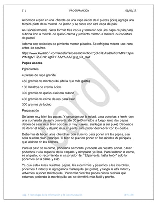 1° L PROGRAMACION 01/09/17
pág. 7 Tecnologías de la información y de la comunicación CETIs109
Acomoda el pan en una charola en una capa inicial de 6 piezas (2x3), agrega una
tercera parte de la mezcla de jamón y se cubre con otra capa de pan.
Así sucesivamente hasta formar tres capas y terminar con una capa de pan para
cubrirla con la mezcla de queso crema y pimiento morrón a manera de cobertura
de pastel.
Adorna con pedacitos de pimiento morrón picados. Se refrigera mínima una hora
antes de servirse.
https://www.kiwilimon.com/receta/ninos/sandwichon?gclid=EAIaIQobChMIhPDysa
WM1gIVFG5-Ch01kgSHEAAYAiAAEgJg_vD_BwE
Papas asadas
Ingredientes
4 piezas de papa grande
450 gramos de mantequilla (de la que más guste)
100 mililitros de crema ácida
300 gramos de queso asadero rallado
400 gramos de carne de res para asar
300 gramos de tocino
Preparación
Se lavan muy bien las papas. Y se cortan por la mitad, para ponerlas a hervir con
una cucharada de sal y pimienta, de 30 a 40 minutos a fuego lento (las papas
deben de estar muy bien cocidas, y muy suaves, sin llegar a ser pure). Debemos
de dorar el tocino y dejarlo muy crujiente para poder deshebrar con los dedos.
Debemos de hacer unas charolitas con aluminio para poner ahí las papas, ese
será nuestro plato principal. O bien se pueden poner en los moldes de panques
que venden en las tiendas.
Para el paso de la carne, podemos sazonarla y cocerla en nuestro comal, o bien
podemos ir a la taquería de la esquina y comprarla ya lista. Para sazonar la carne,
es al gusto, yo recomiendo el sazonador de: "El pariente, fajita limón" solo lo
ponemos en la carne y listo.
Ya que estén listas nuestras papas, las escurrimos y pasamos a las charolitas,
ponemos 1 mitad y le agregamos mantequilla (al gusto), y luego la otra mitad y
volvemos a poner mantequilla. Podemos picar las papas con la cuchara que
estamos poniendo la mantequilla así se derretirá más fácil y pronto.
 