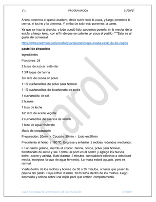 1° L PROGRAMACION 01/09/17
pág. 8 Tecnologías de la información y de la comunicación CETIs109
Ahora ponemos el queso asadero, debe cubrir toda la papa, y luego ponemos la
crema, el tocino y la pimienta. Y arriba de todo esto ponemos la carne.
Ya que se hizo la charola, y todo quedó listo, podemos ponerla en la mecha de la
estufa a fuego lento, con el fin de que se caliente un poco el platillo. ***Esto es al
gusto del comensal.
https://www.kiwilimon.com/receta/guarniciones/papa-asada-estilo-de-los-regios
pastel de chocolate
Ingredientes
Porciones: 24
2 tazas de azúcar estándar
1 3/4 tazas de harina
3/4 taza de cocoa en polvo
1 1/2 cucharaditas de polvo para hornear
1 1/2 cucharaditas de bicarbonato de sodio
1 cucharadita de sal
2 huevos
1 taza de leche
1/2 taza de aceite vegetal
2 cucharaditas de esencia de vainilla
1 taza de agua hirviendo
Modo de preparación
Preparación: 20min › Cocción: 30min › Listo en:50min
Precalienta el horno a 180 ºC. Engrasa y enharina 2 moldes redondos medianos.
En un tazón grande, mezcla el azúcar, harina, cocoa, polvo para hornear,
bicarbonato de sodio y sal. Forma un pozo en el centro y agrega los huevos,
leche, aceite y vainilla. Bate durante 2 minutos con batidora eléctrica a velocidad
media. Incorpora la taza de agua hirviendo. La masa estará aguada, pero es
normal.
Vierte dentro de los moldes y hornea de 30 a 35 minutos, o hasta que pasen la
prueba del palillo. Deja enfriar durante 10 minutos dentro de los moldes, luego
desmolda y coloca sobre una rejilla para que enfríen completamente.
 