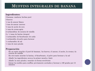 MUFFINS INTEGRALES DE BANANA
Ingredientes:
3 bananas maduras hechas puré
3 huevos
½ taa de azucar blanco
1 taza de azucar ...