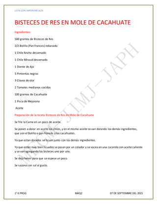 LISTA CON IMPERVINCULOS
1° K PROG MAQ2 07 DE SEPTIEMBRE DEL 2015
BISTECES DE RES EN MOLE DE CACAHUATE
Ingredientes:
500 gramos de Bisteces de Res
1/2 Bolillo (Pan Frances) rebanado
1 Chile Ancho desvenado
1 Chile Mirasol desvenado
1 Diente de Ajo
5 Pimientas negras
3 Clavos de olor
2 Tomates medianos cocidos
100 gramos de Cacahuate
1 Pisca de Mejorana
Aceite
Preparación de la receta Bisteces de Res en Mole de Cacahuate
Se fríe la Carne en un poco de aceite.
Se ponen a dorar en aceite los chiles, y en el mismo aceite se van dorando los demás ingredientes,
que son el Bolillo o pan francés y los cacahuates.
Ya que estan dorados se licuan junto con los demás ingredientes.
Ya que están muy bien licuados se pasan por un colador y se vacea en una cacerola con aceite caliente
y se van agregando los bisteces uno por uno.
Se deja hervir para que se espese un poco.
Se sazona con sal al gusto.
 